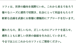 ソフィは、世界の動向を視野にいれ、これから来るであろう様々なニーズに感性で切開き、社会にとって利益をもたらす斬新な企画を武器にお客様に積極的にアプローチを行います。優れたもの、美しいもの、正しいものにアンテナを巡らせ、感性とともに新しい世界の価値を生み出していきます。 今まで以上にこれからのソフィにご期待ください。